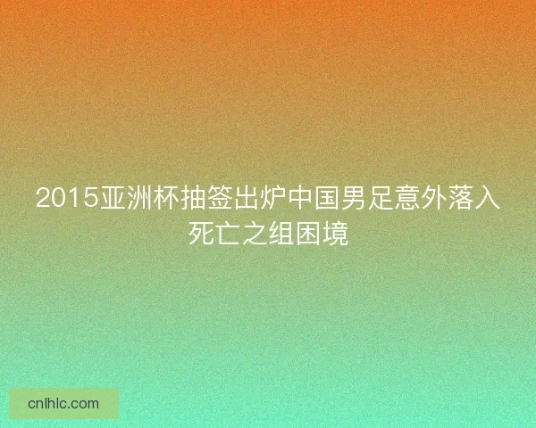 2015亚洲杯抽签出炉中国男足意外落入死亡之组困境 2015亚洲杯抽签出炉中国男足意外落入死亡之组困境