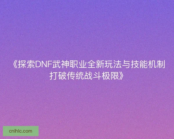 《探索DNF武神职业全新玩法与技能机制 打破传统战斗极限》
