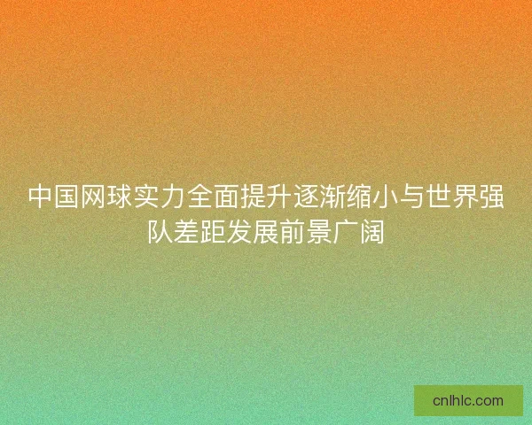 中国网球实力全面提升逐渐缩小与世界强队差距发展前景广阔
