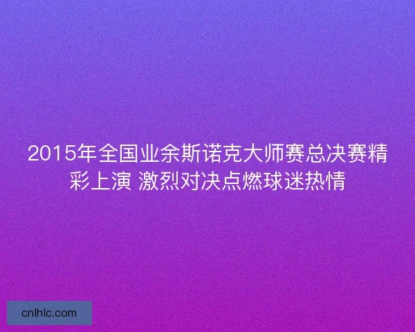 2015年全国业余斯诺克大师赛总决赛精彩上演 激烈对决点燃球迷热情