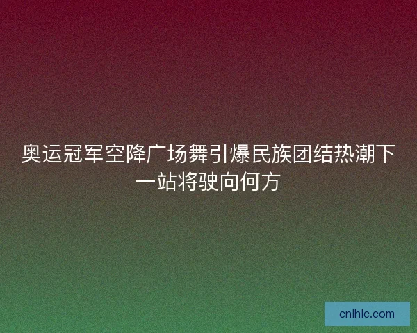 奥运冠军空降广场舞引爆民族团结热潮下一站将驶向何方