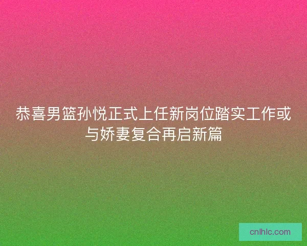 恭喜男篮孙悦正式上任新岗位踏实工作或与娇妻复合再启新篇
