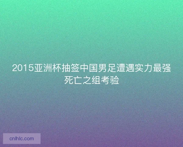 2015亚洲杯抽签中国男足遭遇实力最强死亡之组考验