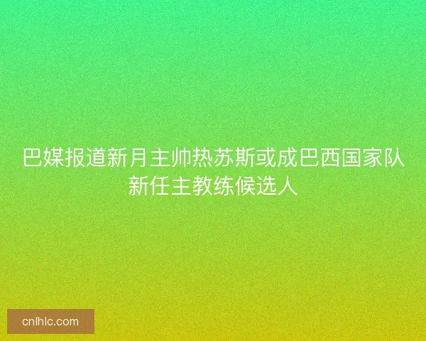 巴媒报道新月主帅热苏斯或成巴西国家队新任主教练候选人