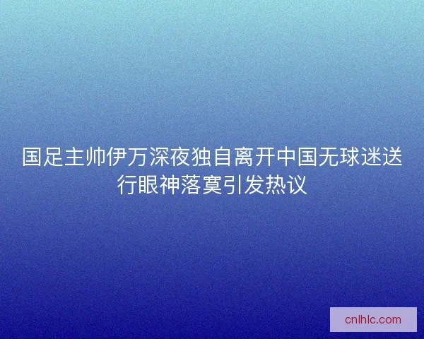 国足主帅伊万深夜独自离开中国无球迷送行眼神落寞引发热议