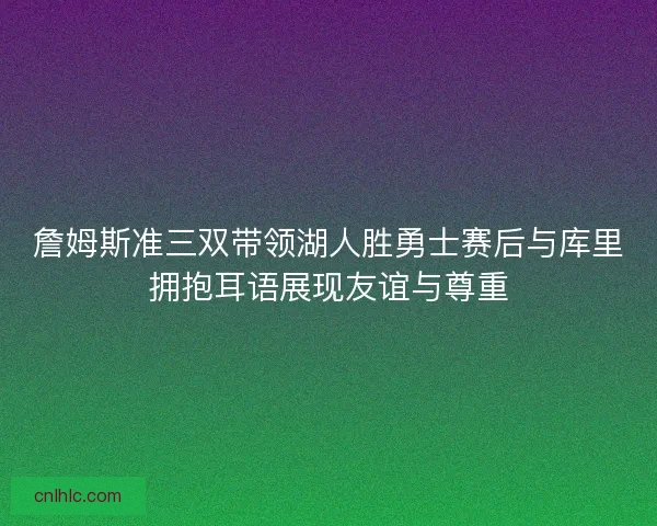 詹姆斯准三双带领湖人胜勇士赛后与库里拥抱耳语展现友谊与尊重