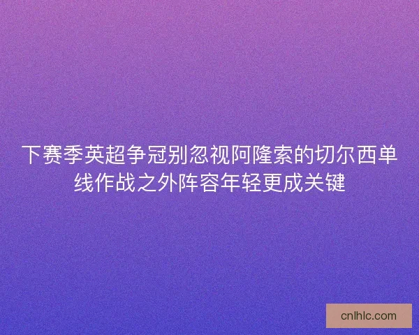 下赛季英超争冠别忽视阿隆索的切尔西单线作战之外阵容年轻更成关键 下赛季英超争冠别忽视阿隆索的切尔西单线作战之外阵容年轻更成关键