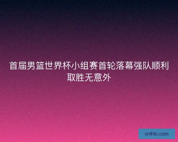 首届男篮世界杯小组赛首轮落幕强队顺利取胜无意外