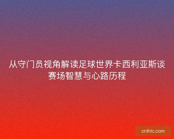 从守门员视角解读足球世界卡西利亚斯谈赛场智慧与心路历程