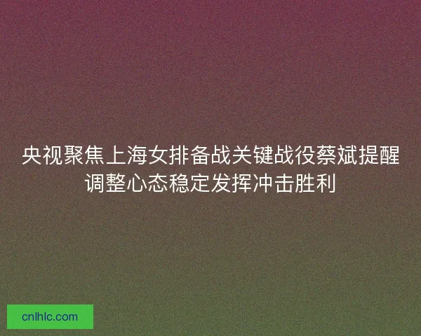 央视聚焦上海女排备战关键战役蔡斌提醒调整心态稳定发挥冲击胜利 央视聚焦上海女排备战关键战役蔡斌提醒调整心态稳定发挥冲击胜利