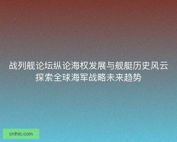 战列舰论坛纵论海权发展与舰艇历史风云探索全球海军战略未来趋势