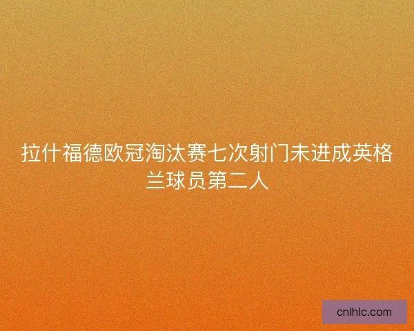 拉什福德欧冠淘汰赛七次射门未进成英格兰球员第二人