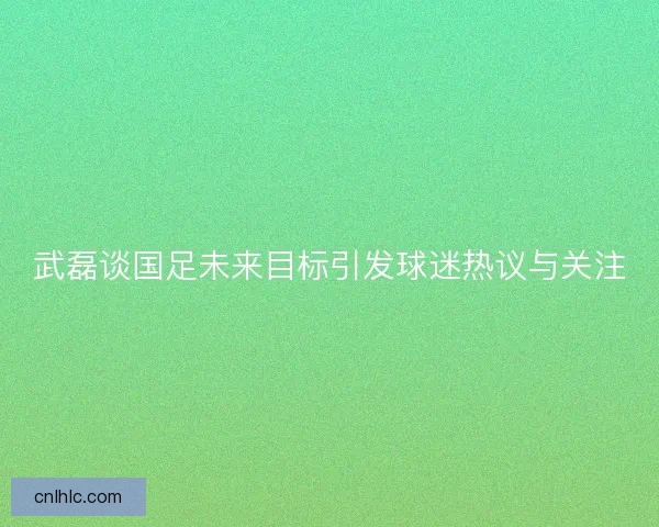武磊谈国足未来目标引发球迷热议与关注 武磊谈国足未来目标引发球迷热议与关注