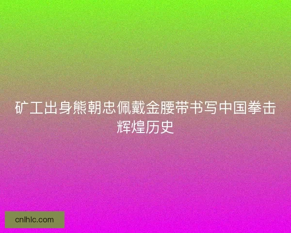 矿工出身熊朝忠佩戴金腰带书写中国拳击辉煌历史 矿工出身熊朝忠佩戴金腰带书写中国拳击辉煌历史