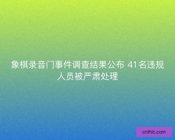 象棋录音门事件调查结果公布 41名违规人员被严肃处理 象棋录音门事件调查结果公布 41名违规人员被严肃处理