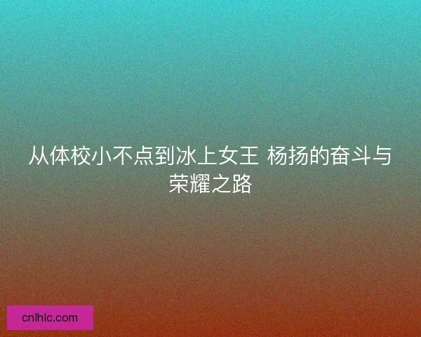 从体校小不点到冰上女王 杨扬的奋斗与荣耀之路 从体校小不点到冰上女王 杨扬的奋斗与荣耀之路