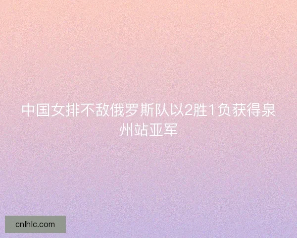 中国女排不敌俄罗斯队以2胜1负获得泉州站亚军