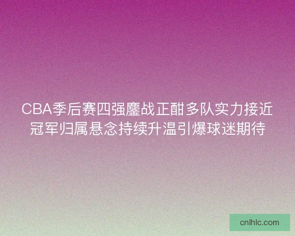 CBA季后赛四强鏖战正酣多队实力接近冠军归属悬念持续升温引爆球迷期待 CBA季后赛四强鏖战正酣多队实力接近冠军归属悬念持续升温引爆球迷期待