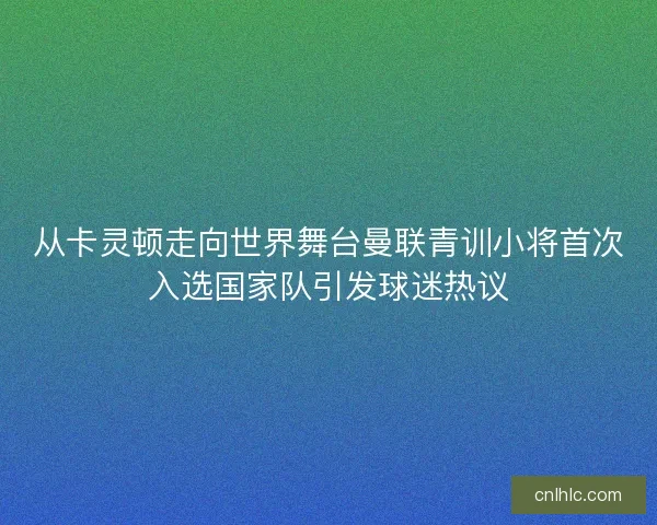 从卡灵顿走向世界舞台曼联青训小将首次入选国家队引发球迷热议