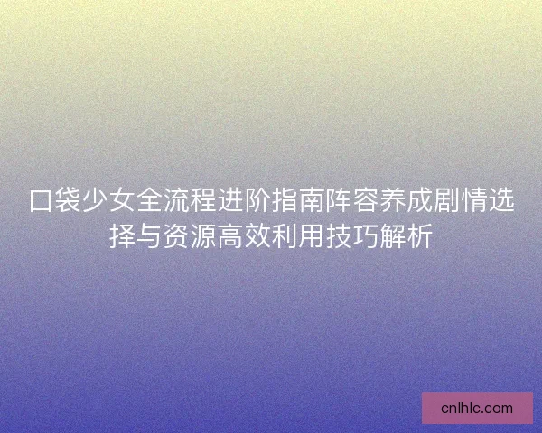 口袋少女全流程进阶指南阵容养成剧情选择与资源高效利用技巧解析 口袋少女全流程进阶指南阵容养成剧情选择与资源高效利用技巧解析